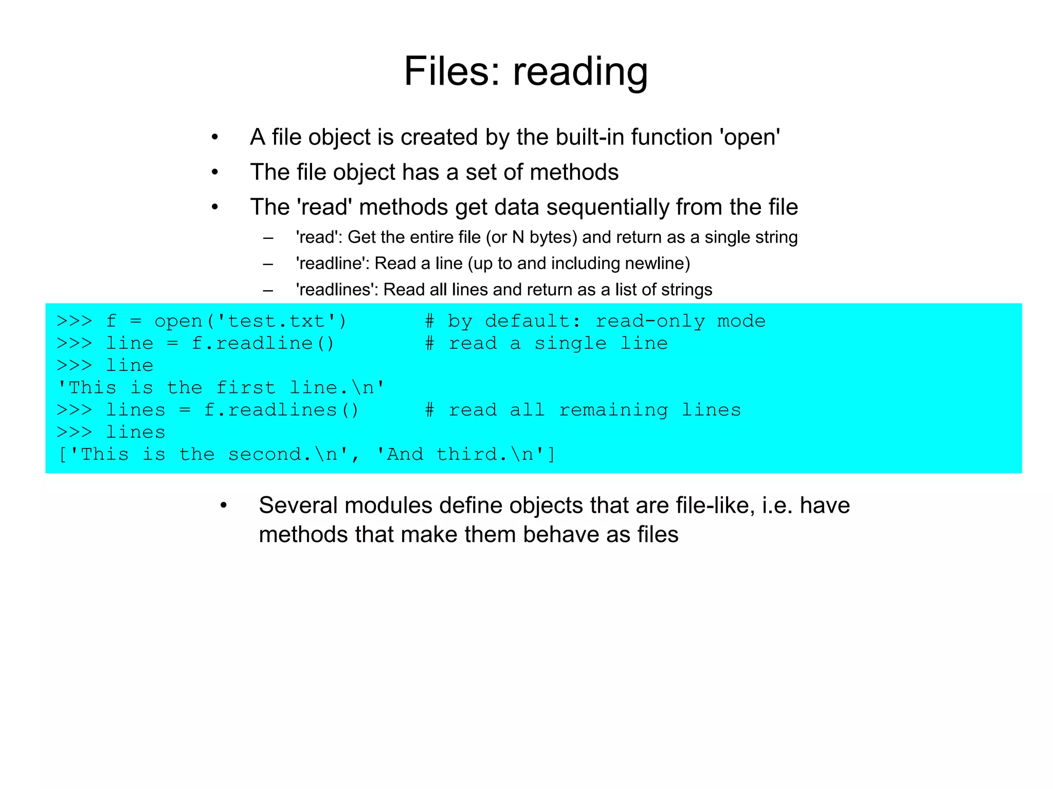 Files: reading
• A file object is created by the built-in function 'open'
• The file object has a set of methods
• The 'read' methods get data sequentially from the file
– 'read': Get the entire file (or N bytes) and return as a single string
– 'readline': Read a line (up to and including newline)
– 'readlines': Read all lines and return as a list of strings
>>> f = open('test.txt') # by default: read-only mode
>>> line = f.readline() # read a single line
>>> line
'This is the first line.n'
>>> lines = f.readlines() # read all remaining lines
>>> lines
['This is the second.n', 'And third.n']
• Several modules define objects that are file-like, i.e. have
methods that make them behave as files
 