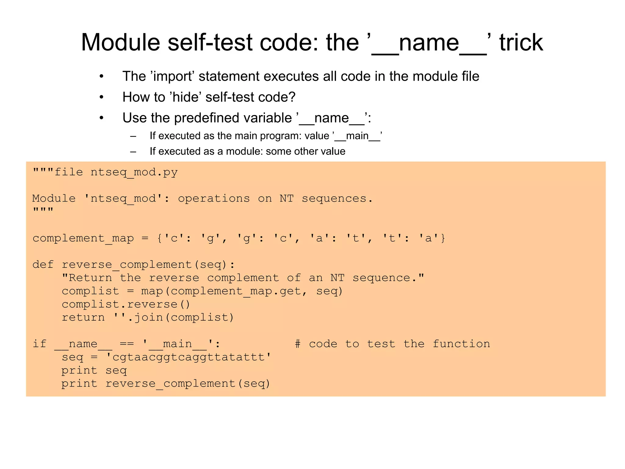 Module self-test code: the ’__name__’ trick
• The ’import’ statement executes all code in the module file
• How to ’hide’ self-test code?
• Use the predefined variable ’__name__’:
– If executed as the main program: value ’__main__’
– If executed as a module: some other value
"""file ntseq_mod.py
Module 'ntseq_mod': operations on NT sequences.
"""
complement_map = {'c': 'g', 'g': 'c', 'a': 't', 't': 'a'}
def reverse_complement(seq):
"Return the reverse complement of an NT sequence."
complist = map(complement_map.get, seq)
complist.reverse()
return ''.join(complist)
if __name__ == '__main__': # code to test the function
seq = 'cgtaacggtcaggttatattt'
print seq
print reverse_complement(seq)
 
