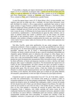É uma dellas a chapada, por alguns denominada serra da Gordura, perto de quatro
leguas a O. N. O. destavilla, na paragem onde, a menos de um tiro de fuzil umas das
outras, se veem as cabeceiras dos ribeirôes Santa Rita, vertente ao rio de S. Francisco
pelo Preto; Bandeirinhas, vertente ao Amazonas, pelo Paranan e Tocantins; e Sitio-
Novo, vertente ao Prata, pelo S. Bartholomeu e grande Paraná.
A outra fica apenas legua e meia a N. O. desta ultima, e lhe é, no meu entender, mui
superior; tanto por ser ainda mais alta, e ventilada e de mais bellos horizontes, como
pela facilidade de conduzir a ella as aguas potaveis, apanhando logo acima as varias
aguas verentes á Lagoa Formosa e ribeirâo do Bahú. Refiro-me a uma localidade no
dorso do espigâo que forma o paredâo da Lagoa Formosa ao lado de leste, na subida que
conduz á chamada serra do Cocal; em um sitio abundante de planta aqui denominada
com o nome de yucas. A differença de nivel para menos do alto da serra do Cocal, nâo
só permittiria o apanhamento e a facilconducçâo de aguas das ditas vertentes, com as
quaes se poderia desde logo encher a primeira caixa ou mâe d'agua, em quanto
apovoaçâo se nâo estendesse muito e fosse necessario ir buscar mais ás serras mais
distantes, como tambem a abrigaria completamente dos nortes, que, como disse, sâo os
ventos menos frescos e menos sadios da America do Sul; e desse modo soprariam mui
por cima das casas.
Nâo falta, ExmºSr., quem nutra aprehensôes, de que, nestas paragens, todos os
mananciaes produzem o bocio ou papeira, e eu era dos que partilhavam esses receios
antes de aqui vir. As observaçôes porém que tenho feito, e as investigaçôes a que tenho
procedido, apoiadas nas que já fizera o sabioacademicofrancezBoussingault na
Colombia, me deram a intima convicçâo de que a causa de semelhante enfermidade nos
chapadôes apenas habitados junto ás cabeceiras dos córregos ou olhos d'agua, nâo é
outra senâo a de serem essas aguas, em geral junto ás nascentes, mui carregadas de
certos saes e nâo convenientemente batidas e arejadas, condiçôes uma e outra que só
perdem por meio da distancia dos encanamentos feitos com pedra ou tijolo; os quaes, se
ha altura sufficiente, se fazem com pequenas caxoeiras ou saltos, e nâo ha, com fundo
desigual, onde a agua va saltitando e arejando-se. No encanamento das Aguas-livres em
Lisboa, ha dois canaesparalellos, dos quaes somente um serve, em quanto se limpa o
outro, donde, ao cabo de algum tempo, se tiram como telhas de sarro ou sedimento
deixado pelas aguas. Ora, nos nossos sertôes, o facto das virtudes dos encanamentos
distantes se comprova pela propriaexperiencia: pois nâo adquirem papos os individuos
que bebem, já nos ribeirôes, das mesmas aguas que os deram aos que dellas beberam
nas nascentes, especialmente se estas tem logar em terrenos de certa argila schistosa.
Cingindo-me agora ao supra mencionado Aviso de V. Ex. de 14 de Junho, cumpre-
me tratar das communicaçôes, e da maneira como desde já os colonos e todos os
aviamentos poderiam ser até essas paragens transportados. Nada mais facil do que tirar
partido dos proprios meios de conduçâo hoje empregados, desde o extremo da estrada
de ferro da provincia de S. Paulo, que sem demora chegará á Casa Branca. Por onde vâo
carros de sal, levando ás vezes mais de cento e vinte arrobas de peso, e tendo as rodas
fixas ao eixo, bem poderâo ir caravanas de carroças de quatro rodas como as da
Companhia Uniâo e Industria, com toldos, puchada por menos juntas de bois,
conduzindo familias dos colonos e sendo estes os proprios carroceiros, apeando-se todos
os individuos nos passos dificeis e trabalhando juntos por arrancar e aplanar qualquer
irregularidade causada pela chuva precedente. O caminho por Uberaba é todo de
chapadôes, sanissimo e os pastos para os bois bastante bons e gratuitos. Uma junta de
 