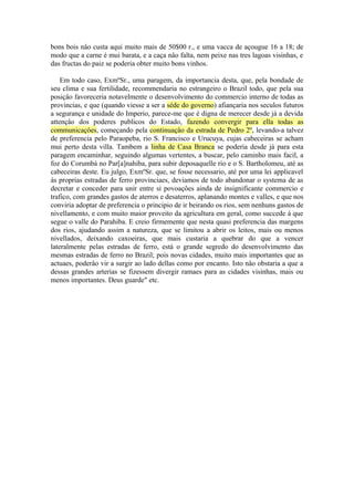 bons bois nâo custa aqui muito mais de 50$00 r., e uma vacca de açougue 16 a 18; de
modo que a carne é mui barata, e a caça nâo falta, nem peixe nas tres lagoas visinhas, e
das fructas do paiz se poderia obter muito bons vinhos.
Em todo caso, ExmºSr., uma paragem, da importancia desta, que, pela bondade de
seu clima e sua fertilidade, recommendaria no estrangeiro o Brazil todo, que pela sua
posiçâo favoreceria notavelmente o desenvolvimento do commercio interno de todas as
provincias, e que (quando viesse a ser a séde do governo) afiançaria nos seculos futuros
a segurança e unidade do Imperio, parece-me que é digna de merecer desde já a devida
attençâo dos poderes publicos do Estado, fazendo convergir para ella todas as
communicaçôes, começando pela continuaçâo da estrada de Pedro 2º, levando-a talvez
de preferencia pelo Paraopeba, rio S. Francisco e Urucuya, cujas cabeceiras se acham
mui perto desta villa. Tambem a linha de Casa Branca se poderia desde já para esta
paragem encaminhar, seguindo algumas vertentes, a buscar, pelo caminho mais facil, a
foz do Corumbá no Par[a]nahiba, para subir deposaquelle rio e o S. Bartholomeu, até as
cabeceiras deste. Eu julgo, ExmºSr. que, se fosse necessario, até por uma lei applicavel
ás proprias estradas de ferro provinciaes, deviamos de todo abandonar o systema de as
decretar e conceder para unir entre si povoaçôes ainda de insignificante commercio e
trafico, com grandes gastos de aterros e desaterros, aplanando montes e valles, e que nos
conviria adoptar de preferencia o principio de ir beirando os rios, sem nenhuns gastos de
nivellamento, e com muito maior proveito da agricultura em geral, como succede á que
segue o valle do Parahiba. E creio firmemente que nesta quasi preferencia das margens
dos rios, ajudando assim a natureza, que se limitou a abrir os leitos, mais ou menos
nivellados, deixando caxoeiras, que mais custaria a quebrar do que a vencer
lateralmente pelas estradas de ferro, está o grande segredo do desenvolvimento das
mesmas estradas de ferro no Brazil; pois novas cidades, muito mais importantes que as
actuaes, poderâo vir a surgir ao lado dellas como por encanto. Isto nâo obstaria a que a
dessas grandes arterias se fizessem divergir ramaes para as cidades visinhas, mais ou
menos importantes. Deus guarde" etc.
 