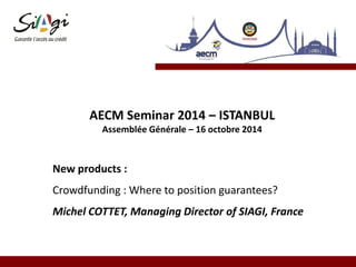 AECM Seminar 2014 – ISTANBUL
Assemblée Générale – 16 octobre 2014
New products :
Crowdfunding : Where to position guarantees?
Michel COTTET, Managing Director of SIAGI, France
 