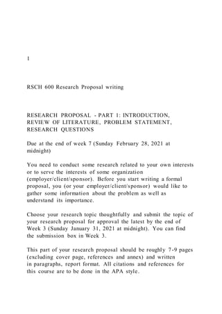 1
RSCH 600 Research Proposal writing
RESEARCH PROPOSAL - PART 1: INTRODUCTION,
REVIEW OF LITERATURE, PROBLEM STATEMENT,
RESEARCH QUESTIONS
Due at the end of week 7 (Sunday February 28, 2021 at
midnight)
You need to conduct some research related to your own interests
or to serve the interests of some organization
(employer/client/sponsor). Before you start writing a formal
proposal, you (or your employer/client/sponsor) would like to
gather some information about the problem as well as
understand its importance.
Choose your research topic thoughtfully and submit the topic of
your research proposal for approval the latest by the end of
Week 3 (Sunday January 31, 2021 at midnight). You can find
the submission box in Week 3.
This part of your research proposal should be roughly 7-9 pages
(excluding cover page, references and annex) and written
in paragraphs, report format. All citations and references for
this course are to be done in the APA style.
 