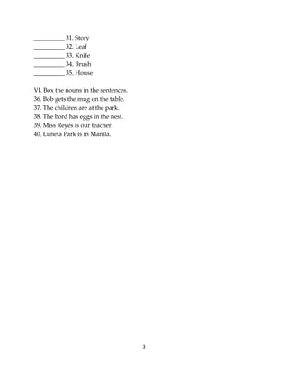 3
__________ 31. Story
__________ 32. Leaf
__________ 33. Knife
__________ 34. Brush
__________ 35. House
VI. Box the nouns in the sentences.
36. Bob gets the mug on the table.
37. The children are at the park.
38. The bord has eggs in the nest.
39. Miss Reyes is our teacher.
40. Luneta Park is in Manila.