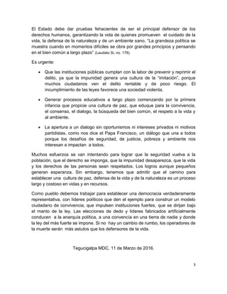3
El Estado debe dar pruebas fehacientes de ser el principal defensor de los
derechos humanos, garantizando la vida de quienes promueven el cuidado de la
vida, la defensa de la naturaleza y de un ambiente sano. “La grandeza política se
muestra cuando en momentos difíciles se obra por grandes principios y pensando
en el bien común a largo plazo” (Laudato Si, no. 178).
Es urgente:
 Que las instituciones públicas cumplan con la labor de prevenir y reprimir el
delito, ya que la impunidad genera una cultura de la “imitación”, porque
muchos ciudadanos ven el delito rentable y de poco riesgo. El
incumplimiento de las leyes favorece una sociedad violenta.
 Generar procesos educativos a largo plazo comenzando por la primera
infancia que propicie una cultura de paz, que eduque para la convivencia,
el consenso, el dialogo, la búsqueda del bien común, el respeto a la vida y
al ambiente.
 La apertura a un dialogo sin oportunismos ni intereses privados ni motivos
partidistas, como nos dice el Papa Francisco, un diálogo que una a todos
porque los desafíos de seguridad, de justicia, pobreza y ambiente nos
interesan e impactan a todos.
Muchos esfuerzos se van intentando para lograr que la seguridad vuelva a la
población, que el derecho se imponga, que la impunidad desaparezca, que la vida
y los derechos de las personas sean respetados. Los logros aunque pequeños
generan esperanza. Sin embargo, tenemos que admitir que el camino para
establecer una cultura de paz, defensa de la vida y de la naturaleza es un proceso
largo y costoso en vidas y en recursos.
Como pueblo debemos trabajar para establecer una democracia verdaderamente
representativa, con líderes políticos que den el ejemplo para construir un modelo
ciudadano de convivencia, que impulsen instituciones fuertes, que se dirijan bajo
el manto de la ley. Las elecciones de dedo y líderes fabricados artificialmente
conducen a la anarquía política, a una convencía en una tierra de nadie y donde
la ley del más fuerte se impone. Si no hay un cambio de rumbo, los operadores de
la muerte serán más astutos que los defensores de la vida.
Tegucigalpa MDC, 11 de Marzo de 2016.
 