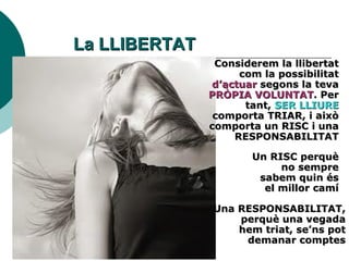 La LLIBERTAT Considerem la llibertat com la possibilitat  d’actuar  segons la teva  PRÒPIA VOLUNTAT . Per tant,  SER LLIURE  comporta TRIAR, i això comporta un RISC i una RESPONSABILITAT Un RISC perquè no sempre sabem quin és el millor camí Una RESPONSABILITAT, perquè una vegada hem triat, se’ns pot demanar comptes 