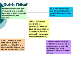 Què és l’ètica? És la reflexió sobre com hem d’actuar...és una pregunta inevitable: amb la nostra vida estem donant-hi una resposta. És la part de la filosofia que determina la rectitud i el sentit del comportament humà... L’elecció és possible en un sentit, però el que no és possible, és no triar. Puc triar sempre, però he de saber que, si no trio, també trio.  (Sartre) ‏ ...el valor de tota virtut, rau en ella mateixa, ja que no es practica segons el premi: la recompensa de l’acció virtuosa, és haver-la realitzat ( Sèneca ) ‏ Actua de manera que tractis la humanitat, bé en la teva persona, bé en la d’algú altre, sempre com un fi i no tan sols com un mitjà  (Kant) ‏ 