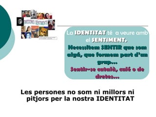 La  IDENTITAT  té  a veure amb el  SENTIMENT.  Necessitem SENTIR que som algú, que formem part d’un grup… Sentir-se català, culé o de dretes… Les persones no som ni millors ni pitjors per la nostra IDENTITAT 
