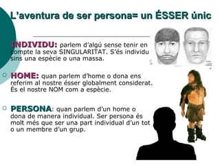 L’aventura de ser persona= un ÉSSER únic INDIVIDU:  parlem d’algú sense tenir en compte la seva SINGULARITAT. S’és individu sins una espècie o una massa. HOME:  quan parlem d’home o dona ens referim al nostre ésser globalment considerat. És el nostre NOM com a espècie.  PERSONA : quan parlem d’un home o dona de manera individual. Ser persona és molt més que ser una part individual d’un tot o un membre d’un grup. 