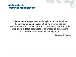Definición de
Revenue Management

“ Revenue Management es la aplicación de tácticas
disciplinadas que prevén el comportamiento del
consumidor en un nivel de micro mercado, y optimiza la
disposición delos productos y el precio de estos para
maximizar el incremento de ingresos”
Robert G.Cross

11

 
