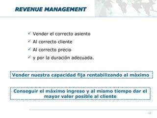 REVENUE MANAGEMENT

 Vender el correcto asiento
 Al correcto cliente
 Al correcto precio
 y por la duración adecuada.

Vender nuestra capacidad fija rentabilizando al máximo
Conseguir el máximo ingreso y al mismo tiempo dar el
mayor valor posible al cliente

12

 