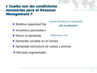 ¿ Cuales son las condiciones
necesarias para el Revenue
Management ?
Relativa capacidad fija

¿Como flexibilizar la capacidad?
¿Es la solución?

Inventario perecedero
Prever la demanda

¿Reservas o no?

Demanda variable en el tiempo
Apropiada estructura de costes y precios
Mercado segmentable

13

 