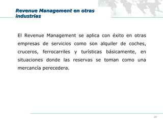 Revenue Management en otras
industrias

El Revenue Management se aplica con éxito en otras
empresas de servicios como son alquiler de coches,
cruceros, ferrocarriles y turísticas básicamente, en
situaciones donde las reservas se toman como una
mercancía perecedera.

20

 