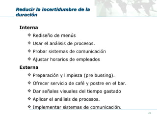 Reducir la incertidumbre de la
duración
Interna
 Rediseño de menús
 Usar el análisis de procesos.
 Probar sistemas de comunicación
 Ajustar horarios de empleados
Externa
 Preparación y limpieza (pre bussing).
 Ofrecer servicio de café y postre en el bar.
 Dar señales visuales del tiempo gastado
 Aplicar el análisis de procesos.
 Implementar sistemas de comunicación.
28

 