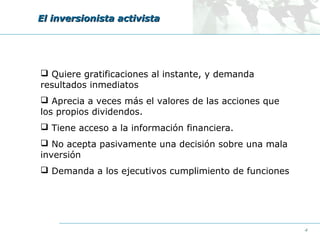 El inversionista activista

 Quiere gratificaciones al instante, y demanda
resultados inmediatos
 Aprecia a veces más el valores de las acciones que
los propios dividendos.
 Tiene acceso a la información financiera.
 No acepta pasivamente una decisión sobre una mala
inversión
 Demanda a los ejecutivos cumplimiento de funciones

4

 