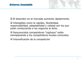 Entorno Inestable

 El desorden en el mercado aumenta rápidamente.
 Intangibles como la rapidez, flexibilidad,
responsabilidad, adaptabilidad y calidad son los que
están conduciendo a los negocios al éxito.
 Desconocidos competidores “sigilosos” están
reemplazando a los competidores locales conocidos.
 Intensificación de la competición

5

 