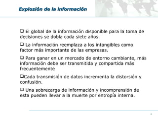 Explosión de la información

 El global de la información disponible para la toma de
decisiones se dobla cada siete años.
 La información reemplaza a los intangibles como
factor más importante de las empresas.
 Para ganar en un mercado de entorno cambiante, más
información debe ser transmitida y compartida más
frecuentemente
Cada transmisión de datos incrementa la distorsión y
confusión.
 Una sobrecarga de información y incomprensión de
esta pueden llevar a la muerte por entropía interna.

6

 