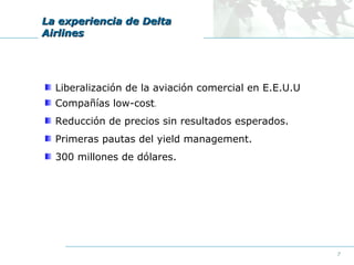 La experiencia de Delta
Airlines

Liberalización de la aviación comercial en E.E.U.U
Compañías low-cost.
Reducción de precios sin resultados esperados.
Primeras pautas del yield management.
300 millones de dólares.

7

 