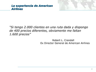 La experiencia de American
Airlines

“Si tengo 2.000 clientes en una ruta dada y dispongo
de 400 precios diferentes, obviamente me faltan
1.600 precios”
Robert L. Crandall
Ex Director General de American Airlines

8

 