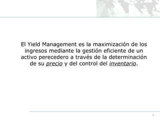 El Yield Management es la maximización de los
ingresos mediante la gestión eficiente de un
activo perecedero a través de la determinación
de su precio y del control del inventario.

9

 