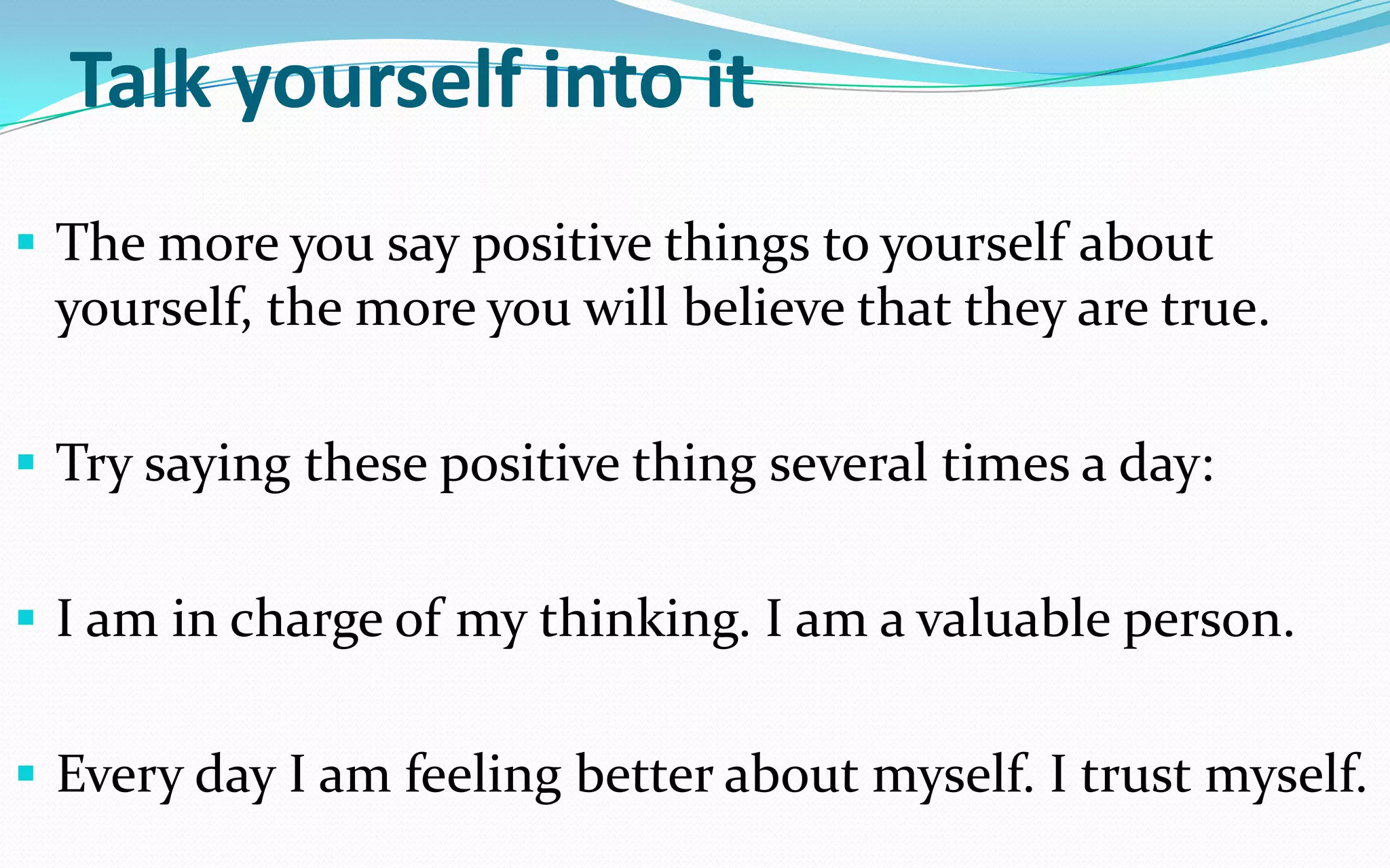 Talk yourself into it
 The more you say positive things to yourself about
yourself, the more you will believe that they are true.
 Try saying these positive thing several times a day:
 I am in charge of my thinking. I am a valuable person.
 Every day I am feeling better about myself. I trust myself.
 