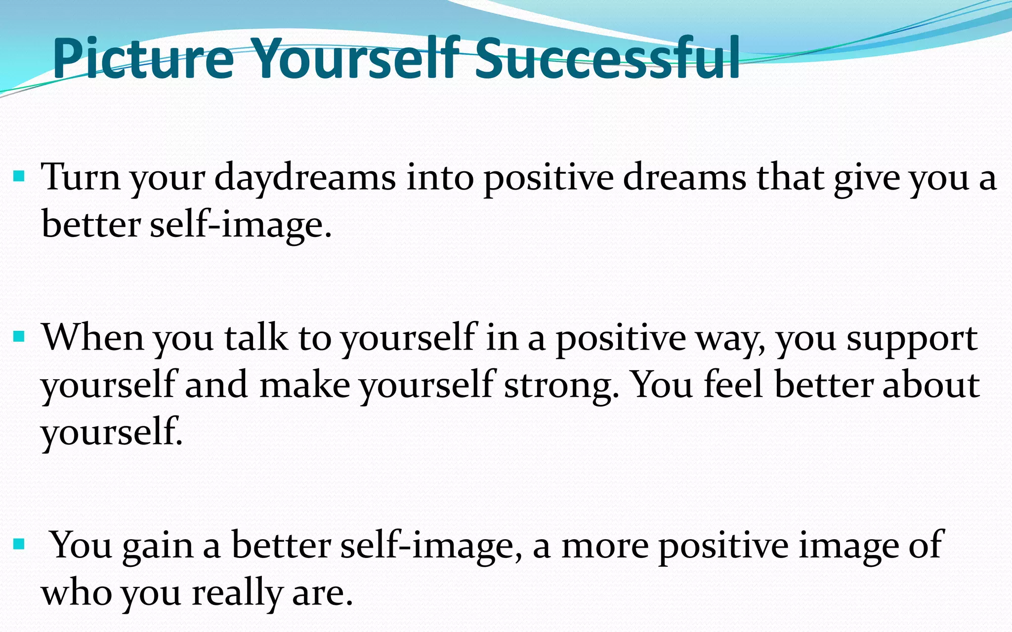 Picture Yourself Successful
 Turn your daydreams into positive dreams that give you a
better self-image.
 When you talk to yourself in a positive way, you support
yourself and make yourself strong. You feel better about
yourself.
 You gain a better self-image, a more positive image of
who you really are.
 