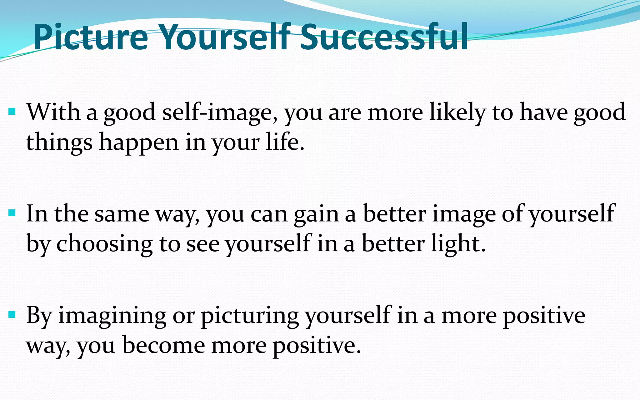 Picture Yourself Successful
 With a good self-image, you are more likely to have good
things happen in your life.
 In the same way, you can gain a better image of yourself
by choosing to see yourself in a better light.
 By imagining or picturing yourself in a more positive
way, you become more positive.
 