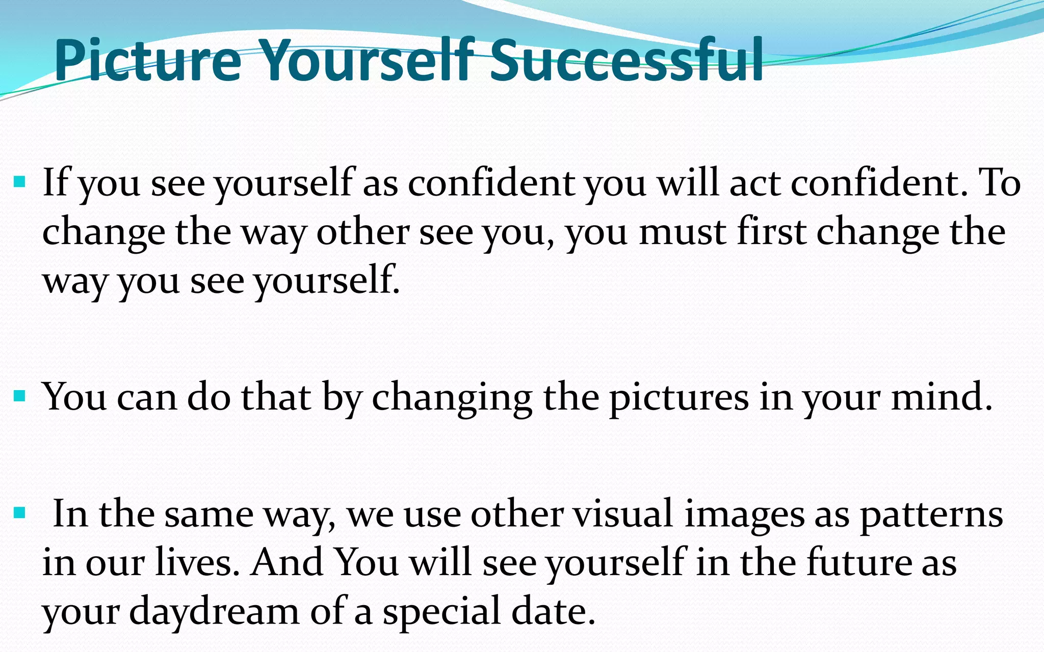 Picture Yourself Successful
 If you see yourself as confident you will act confident. To
change the way other see you, you must first change the
way you see yourself.
 You can do that by changing the pictures in your mind.
 In the same way, we use other visual images as patterns
in our lives. And You will see yourself in the future as
your daydream of a special date.
 