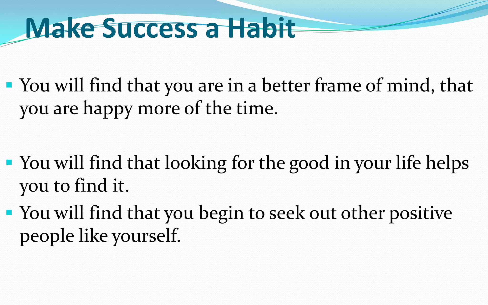 Make Success a Habit
 You will find that you are in a better frame of mind, that
you are happy more of the time.
 You will find that looking for the good in your life helps
you to find it.
 You will find that you begin to seek out other positive
people like yourself.
 