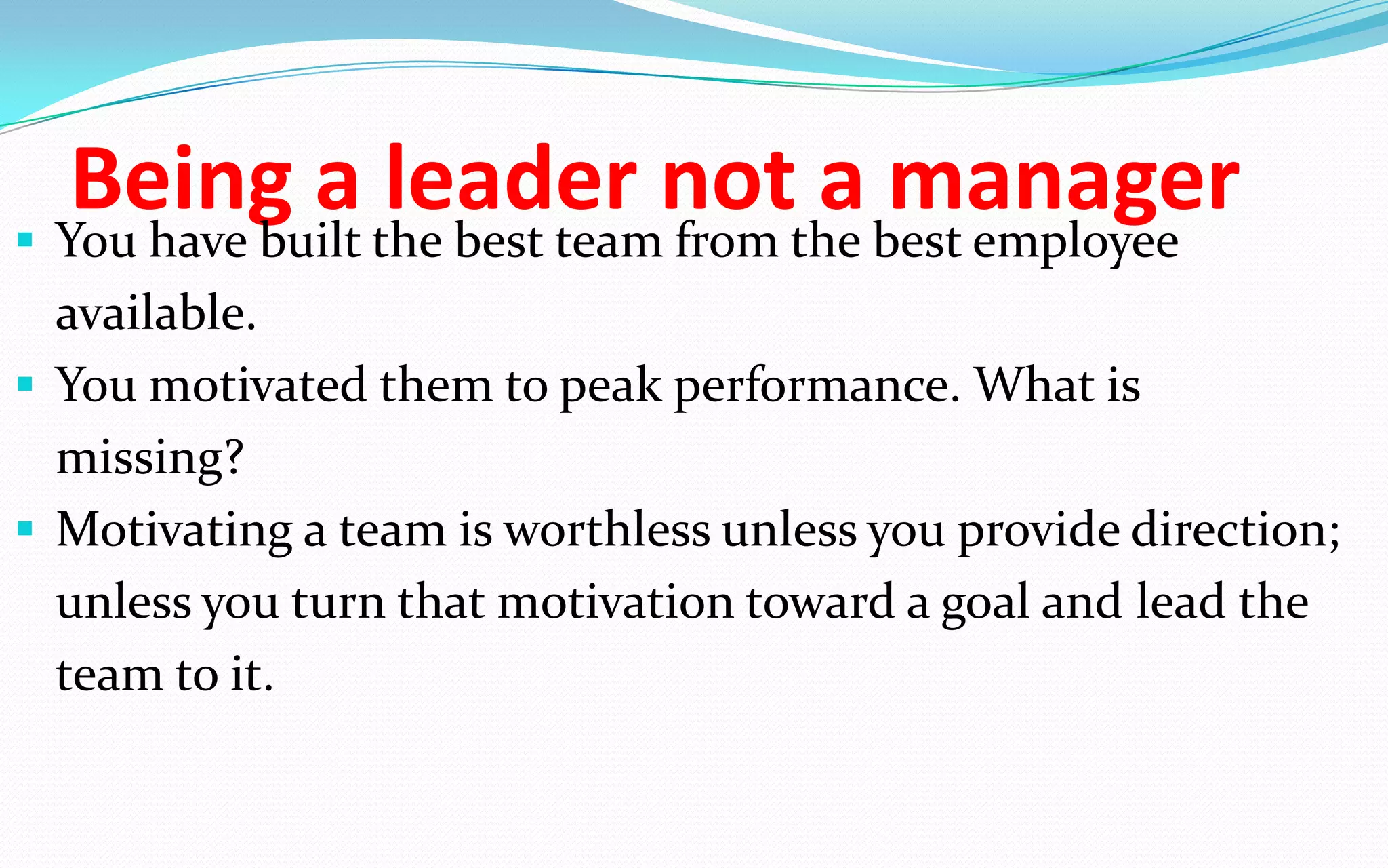 Being a leader not a manager You have built the best team from the best employee
available.
 You motivated them to peak performance. What is
missing?
 Motivating a team is worthless unless you provide direction;
unless you turn that motivation toward a goal and lead the
team to it.
 