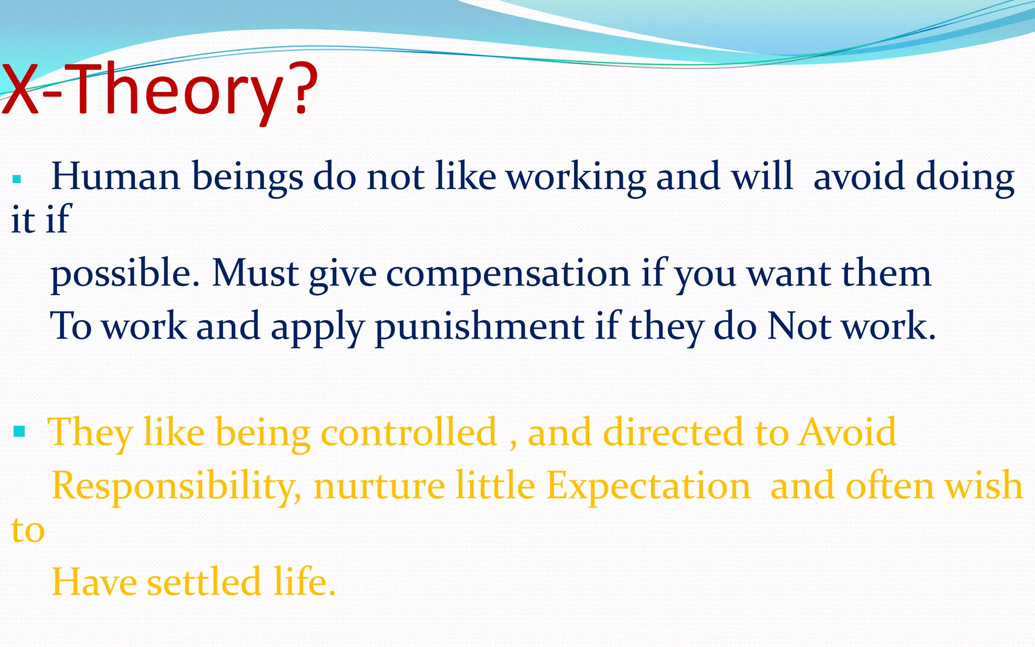 X-Theory?
 Human beings do not like working and will avoid doing
it if
possible. Must give compensation if you want them
To work and apply punishment if they do Not work.
 They like being controlled , and directed to Avoid
Responsibility, nurture little Expectation and often wish
to
Have settled life.
 