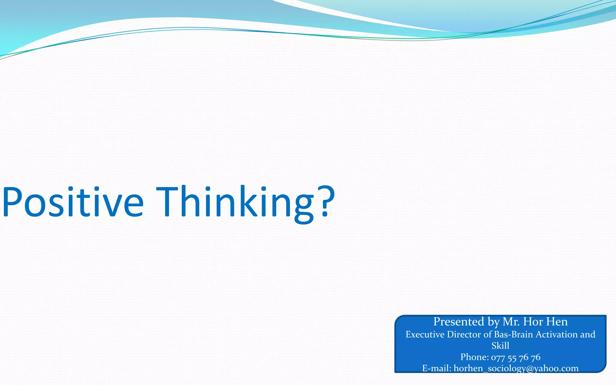 Positive Thinking?
Presented by Mr. Hor Hen
Executive Director of Bas-Brain Activation and
Skill
Phone: 077 55 76 76
E-mail: horhen_sociology@yahoo.com
 