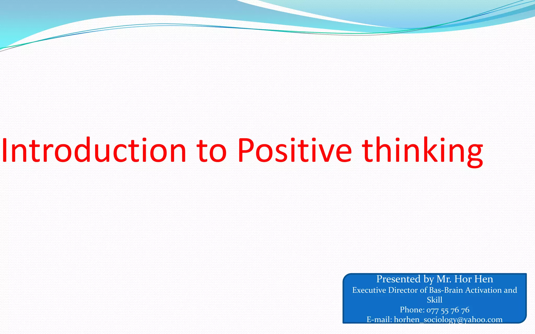 Introduction to Positive thinking
Presented by Mr. Hor Hen
Executive Director of Bas-Brain Activation and
Skill
Phone: 077 55 76 76
E-mail: horhen_sociology@yahoo.com
 