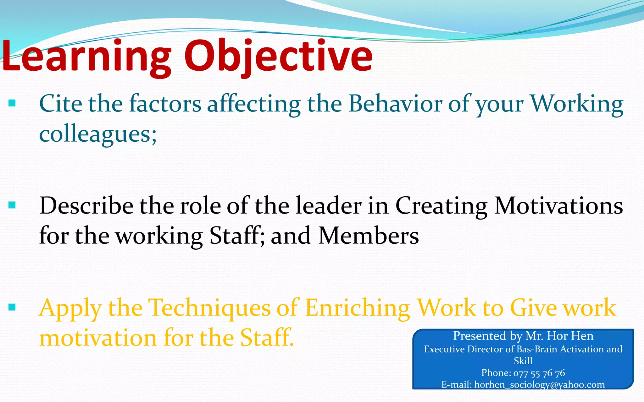 Learning Objective
 Cite the factors affecting the Behavior of your Working
colleagues;
 Describe the role of the leader in Creating Motivations
for the working Staff; and Members
 Apply the Techniques of Enriching Work to Give work
motivation for the Staff. Presented by Mr. Hor Hen
Executive Director of Bas-Brain Activation and
Skill
Phone: 077 55 76 76
E-mail: horhen_sociology@yahoo.com
 