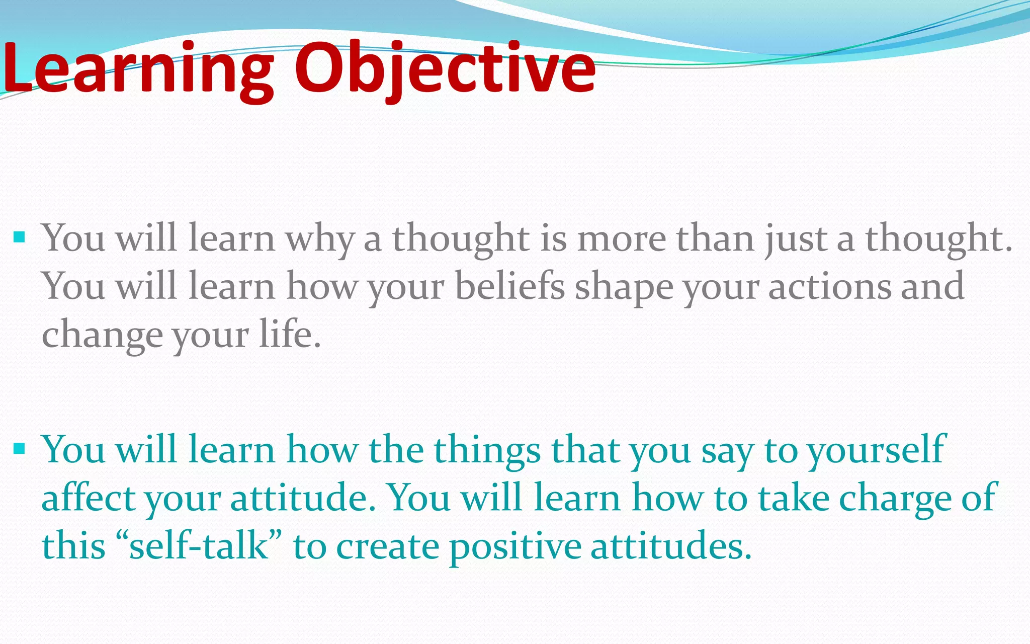 Learning Objective
 You will learn why a thought is more than just a thought.
You will learn how your beliefs shape your actions and
change your life.
 You will learn how the things that you say to yourself
affect your attitude. You will learn how to take charge of
this “self-talk” to create positive attitudes.
 