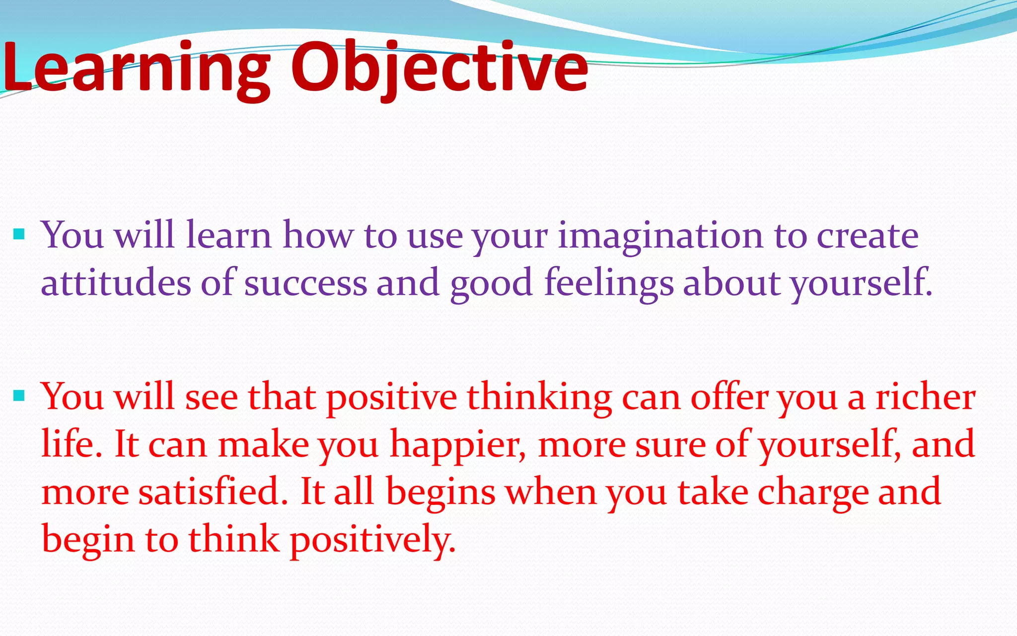 Learning Objective
 You will learn how to use your imagination to create
attitudes of success and good feelings about yourself.
 You will see that positive thinking can offer you a richer
life. It can make you happier, more sure of yourself, and
more satisfied. It all begins when you take charge and
begin to think positively.
 