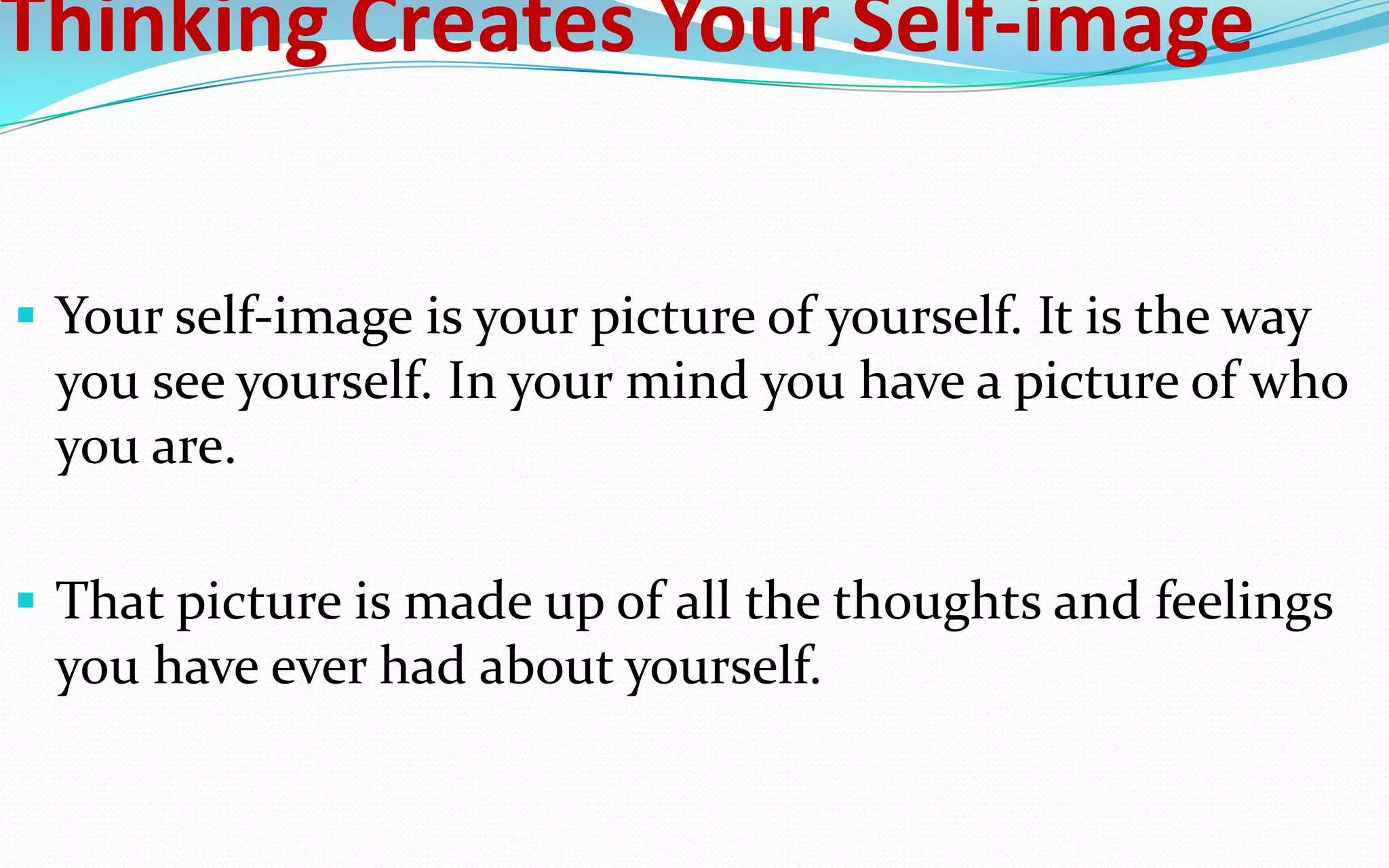 Thinking Creates Your Self-image
 Your self-image is your picture of yourself. It is the way
you see yourself. In your mind you have a picture of who
you are.
 That picture is made up of all the thoughts and feelings
you have ever had about yourself.
 