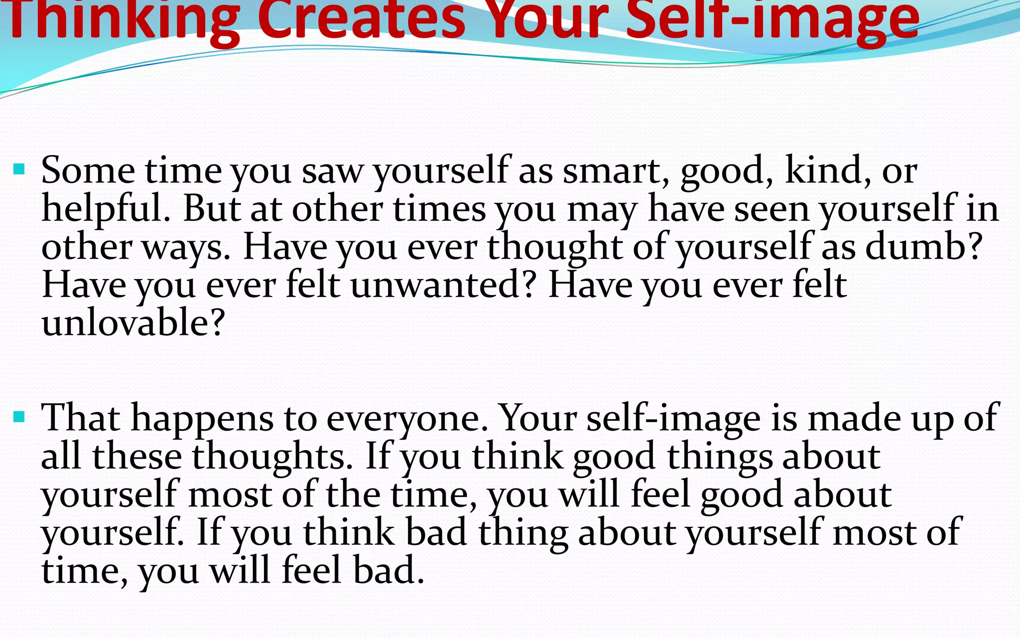 Thinking Creates Your Self-image
 Some time you saw yourself as smart, good, kind, or
helpful. But at other times you may have seen yourself in
other ways. Have you ever thought of yourself as dumb?
Have you ever felt unwanted? Have you ever felt
unlovable?
 That happens to everyone. Your self-image is made up of
all these thoughts. If you think good things about
yourself most of the time, you will feel good about
yourself. If you think bad thing about yourself most of
time, you will feel bad.
 