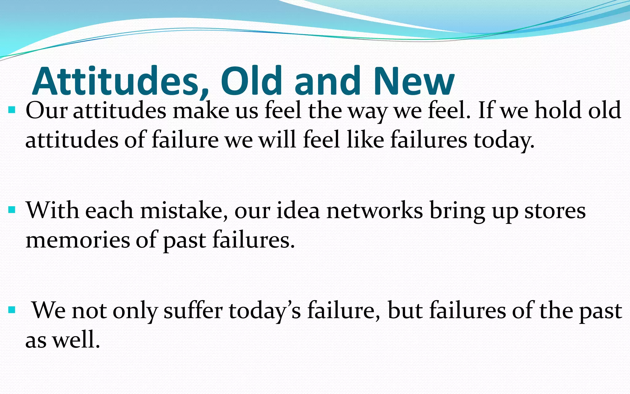 Attitudes, Old and New
 Our attitudes make us feel the way we feel. If we hold old
attitudes of failure we will feel like failures today.
 With each mistake, our idea networks bring up stores
memories of past failures.
 We not only suffer today’s failure, but failures of the past
as well.
 