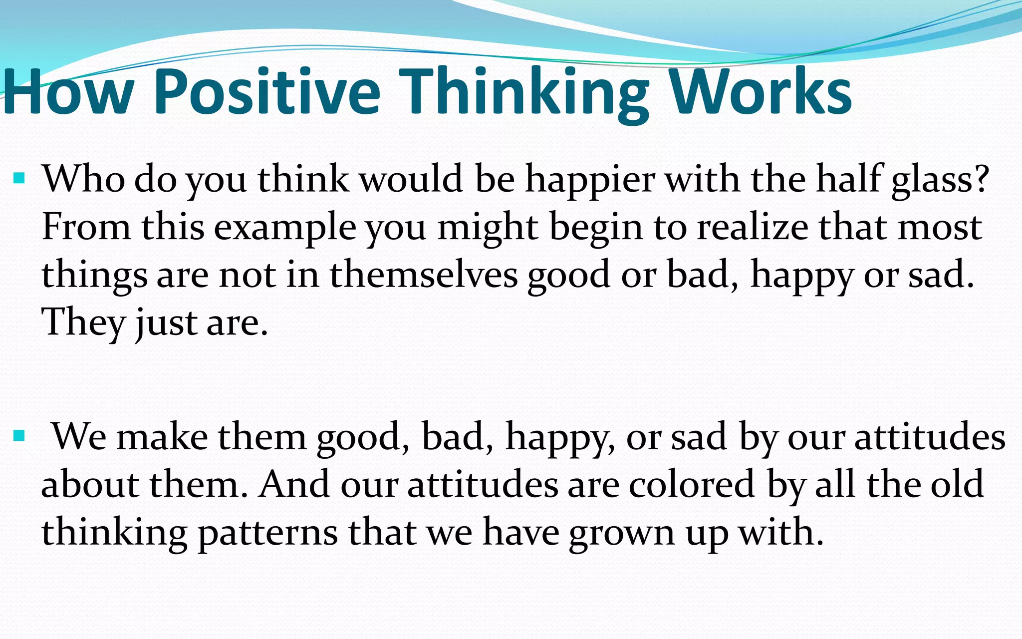 How Positive Thinking Works
 Who do you think would be happier with the half glass?
From this example you might begin to realize that most
things are not in themselves good or bad, happy or sad.
They just are.
 We make them good, bad, happy, or sad by our attitudes
about them. And our attitudes are colored by all the old
thinking patterns that we have grown up with.
 