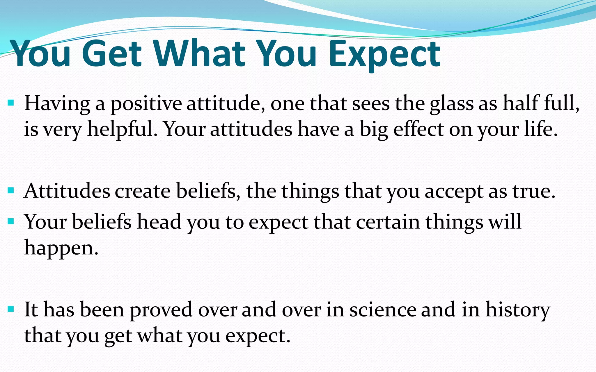 You Get What You Expect
 Having a positive attitude, one that sees the glass as half full,
is very helpful. Your attitudes have a big effect on your life.
 Attitudes create beliefs, the things that you accept as true.
 Your beliefs head you to expect that certain things will
happen.
 It has been proved over and over in science and in history
that you get what you expect.
 