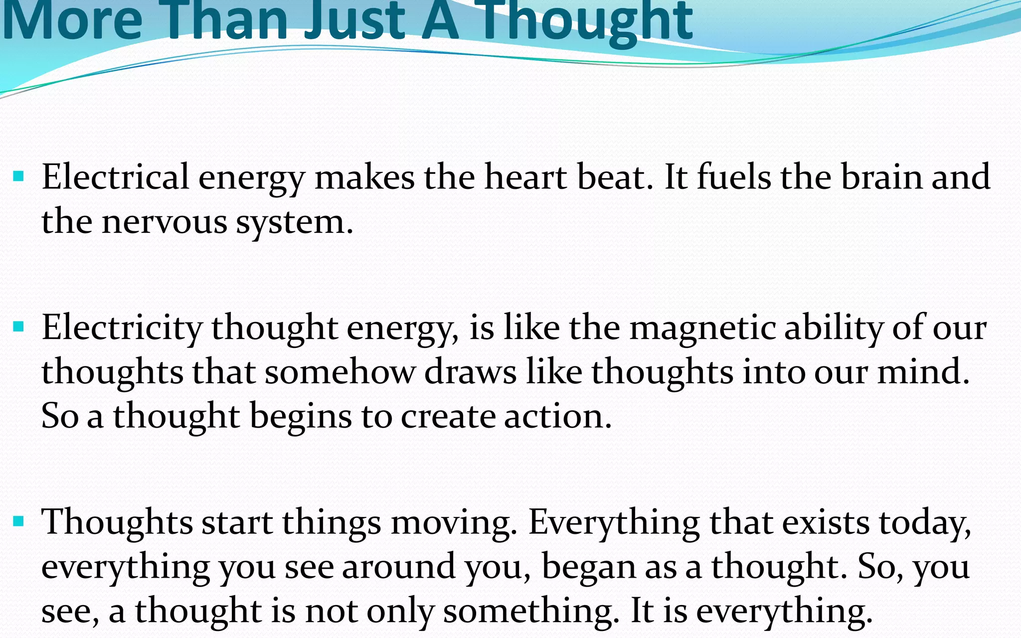 More Than Just A Thought
 Electrical energy makes the heart beat. It fuels the brain and
the nervous system.
 Electricity thought energy, is like the magnetic ability of our
thoughts that somehow draws like thoughts into our mind.
So a thought begins to create action.
 Thoughts start things moving. Everything that exists today,
everything you see around you, began as a thought. So, you
see, a thought is not only something. It is everything.
 