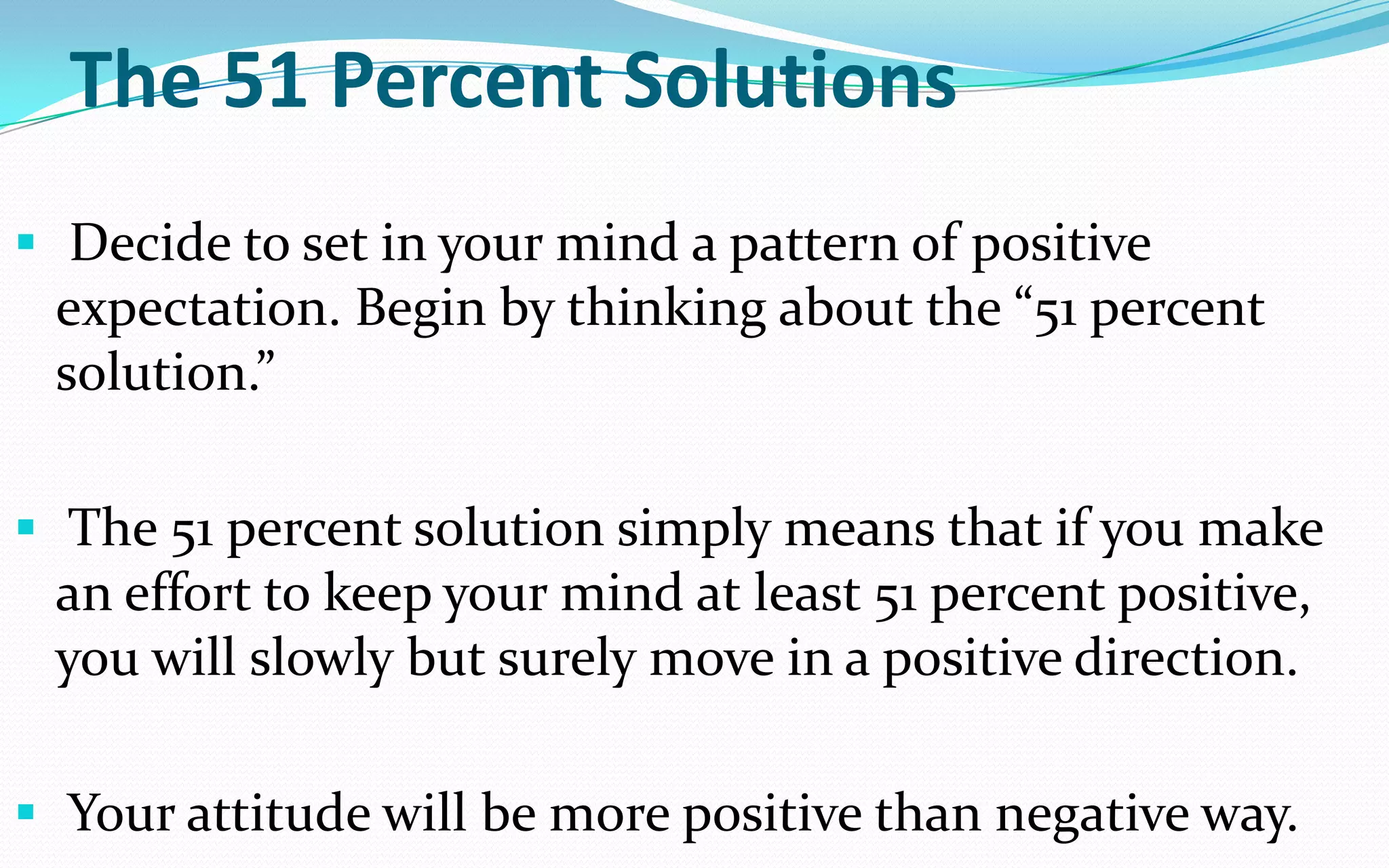 The 51 Percent Solutions
 Decide to set in your mind a pattern of positive
expectation. Begin by thinking about the “51 percent
solution.”
 The 51 percent solution simply means that if you make
an effort to keep your mind at least 51 percent positive,
you will slowly but surely move in a positive direction.
 Your attitude will be more positive than negative way.
 