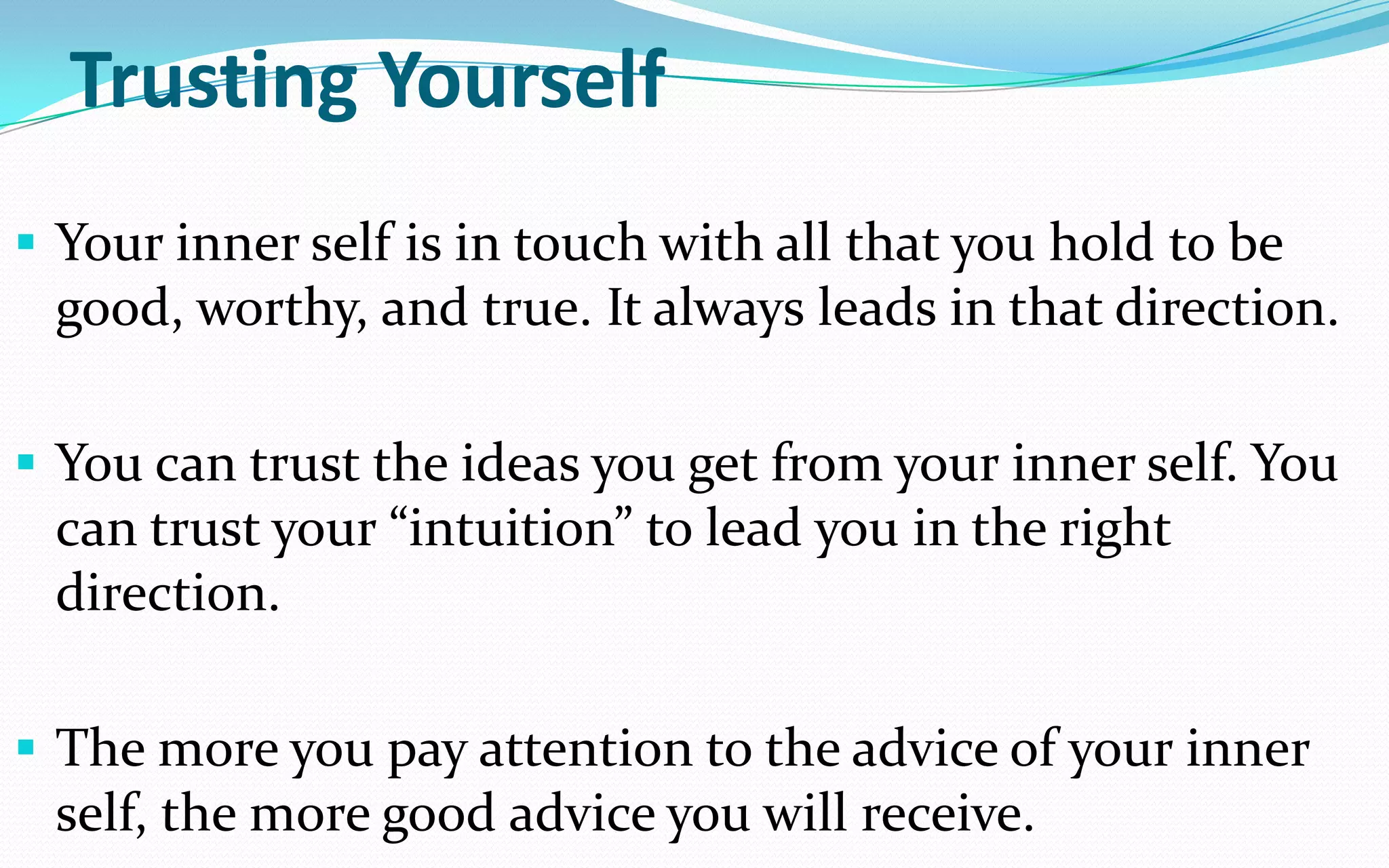 Trusting Yourself
 Your inner self is in touch with all that you hold to be
good, worthy, and true. It always leads in that direction.
 You can trust the ideas you get from your inner self. You
can trust your “intuition” to lead you in the right
direction.
 The more you pay attention to the advice of your inner
self, the more good advice you will receive.
 