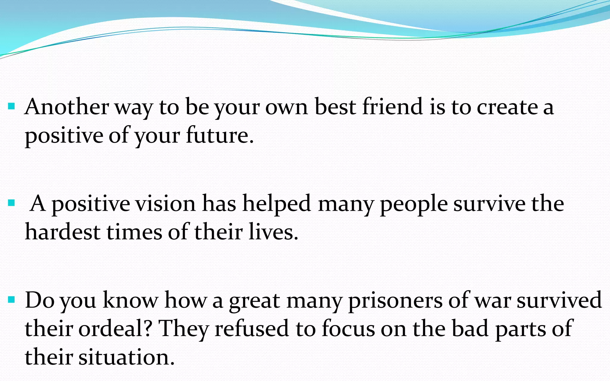  Another way to be your own best friend is to create a
positive of your future.
 A positive vision has helped many people survive the
hardest times of their lives.
 Do you know how a great many prisoners of war survived
their ordeal? They refused to focus on the bad parts of
their situation.
 