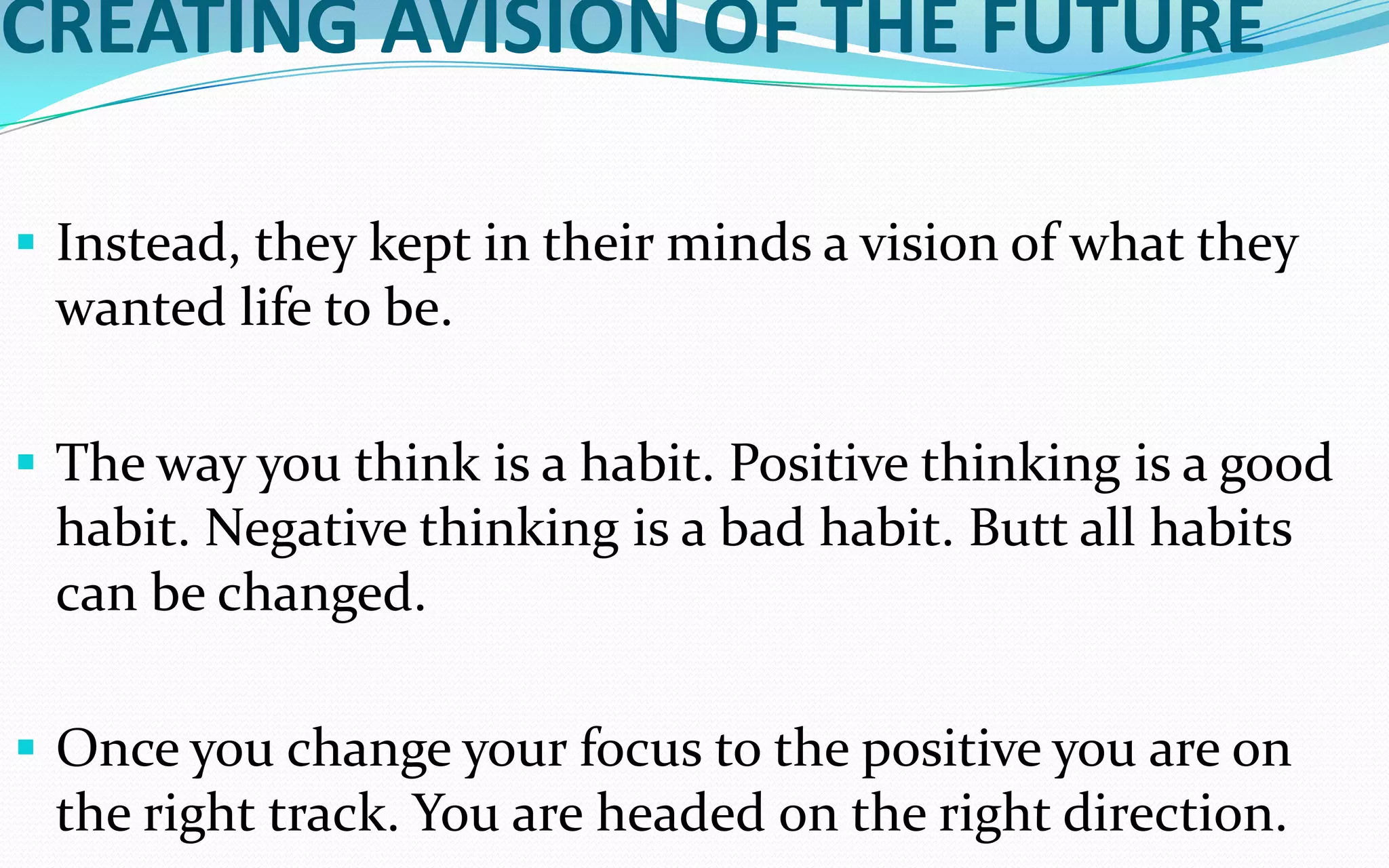CREATING AVISION OF THE FUTURE
 Instead, they kept in their minds a vision of what they
wanted life to be.
 The way you think is a habit. Positive thinking is a good
habit. Negative thinking is a bad habit. Butt all habits
can be changed.
 Once you change your focus to the positive you are on
the right track. You are headed on the right direction.
 