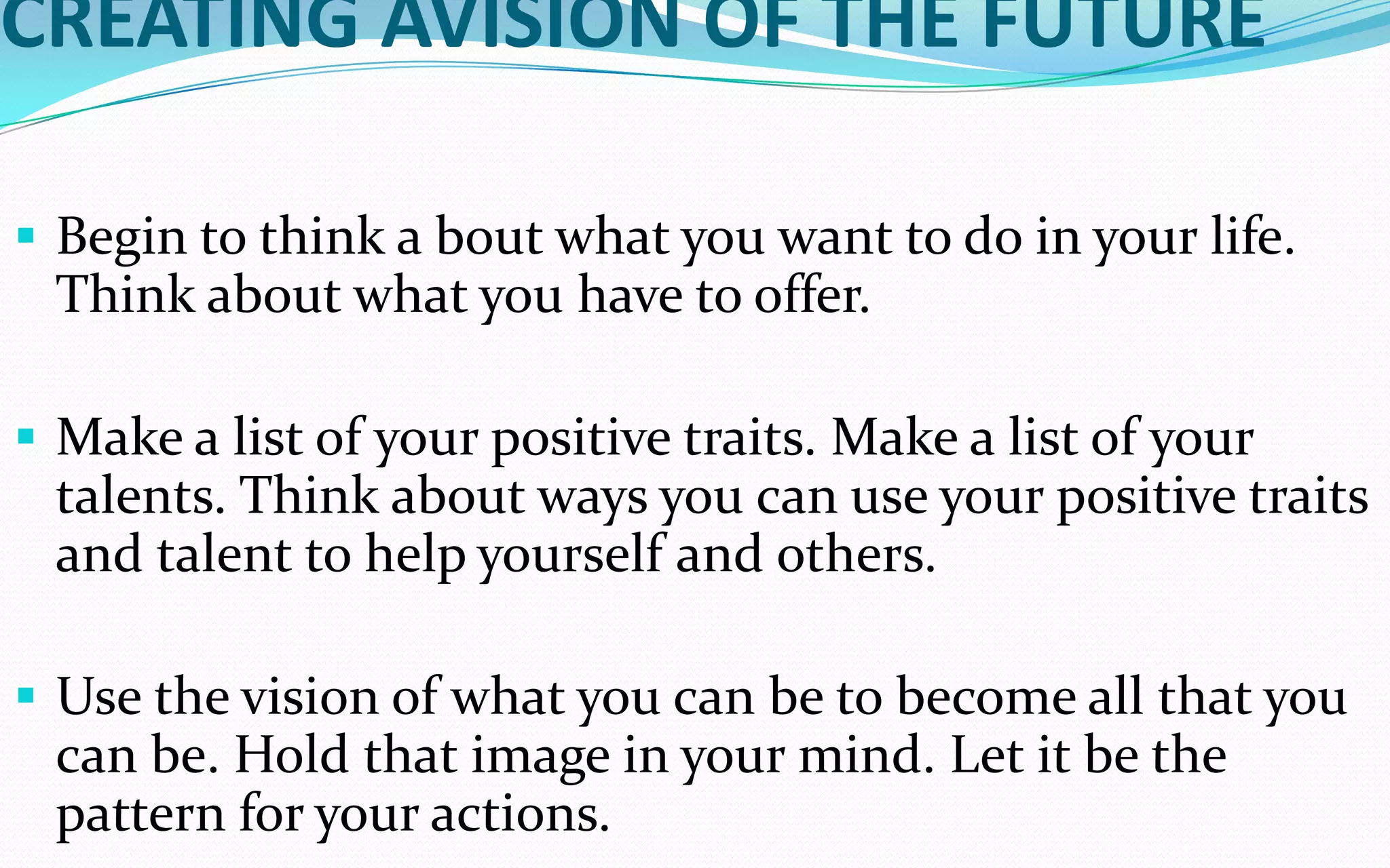 CREATING AVISION OF THE FUTURE
 Begin to think a bout what you want to do in your life.
Think about what you have to offer.
 Make a list of your positive traits. Make a list of your
talents. Think about ways you can use your positive traits
and talent to help yourself and others.
 Use the vision of what you can be to become all that you
can be. Hold that image in your mind. Let it be the
pattern for your actions.
 