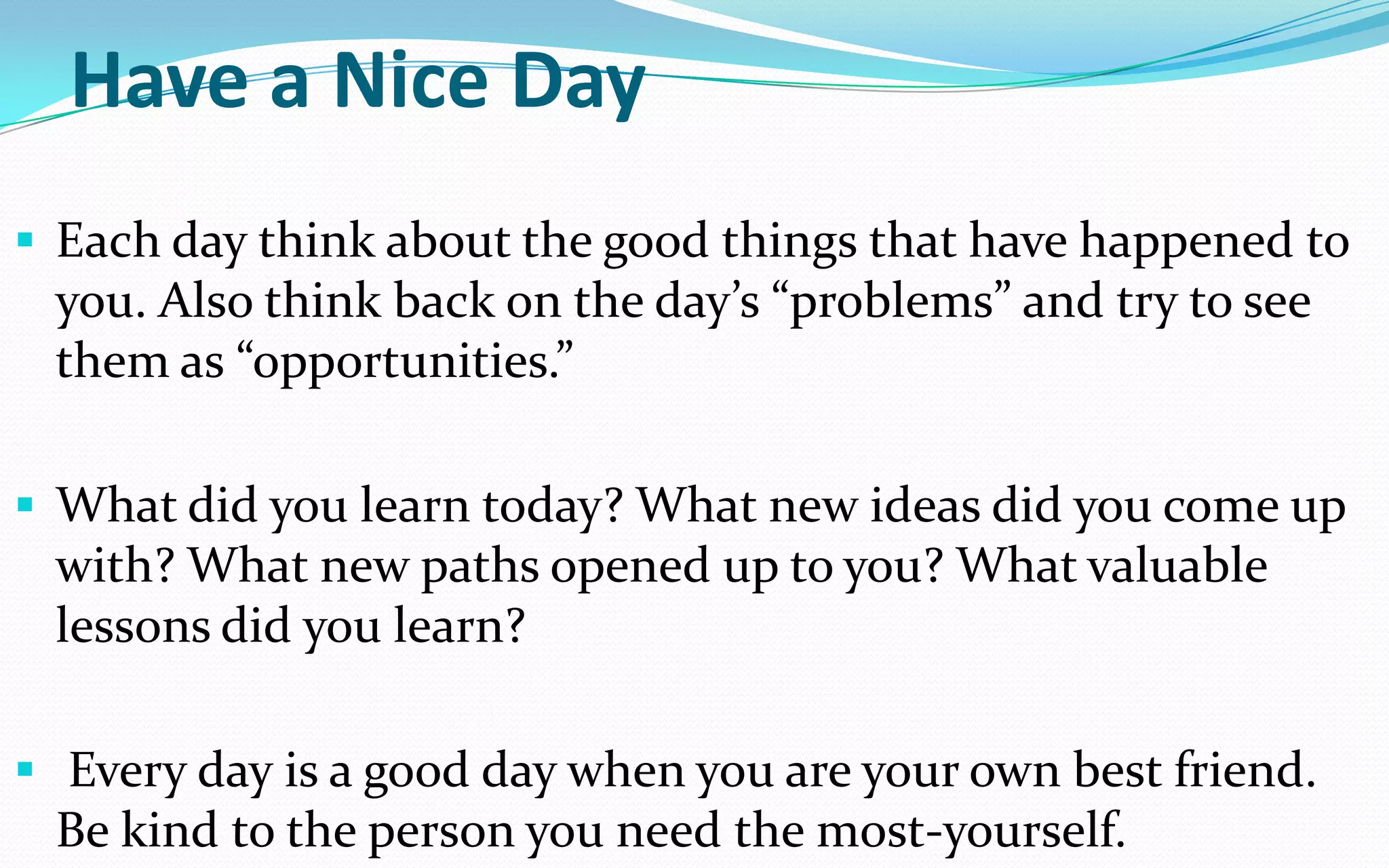 Have a Nice Day
 Each day think about the good things that have happened to
you. Also think back on the day’s “problems” and try to see
them as “opportunities.”
 What did you learn today? What new ideas did you come up
with? What new paths opened up to you? What valuable
lessons did you learn?
 Every day is a good day when you are your own best friend.
Be kind to the person you need the most-yourself.
 