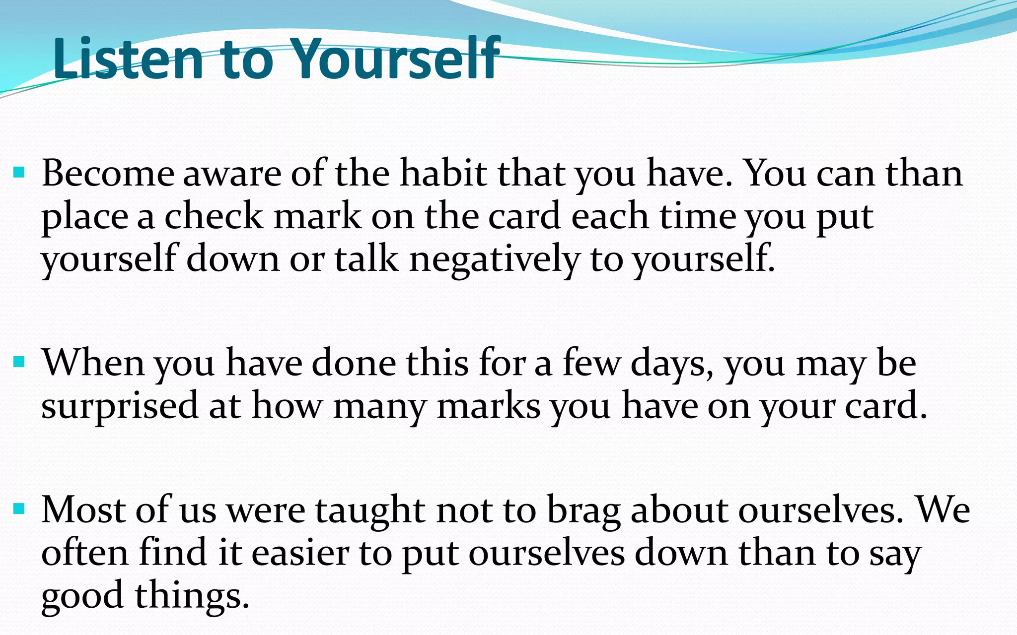 Listen to Yourself
 Become aware of the habit that you have. You can than
place a check mark on the card each time you put
yourself down or talk negatively to yourself.
 When you have done this for a few days, you may be
surprised at how many marks you have on your card.
 Most of us were taught not to brag about ourselves. We
often find it easier to put ourselves down than to say
good things.
 