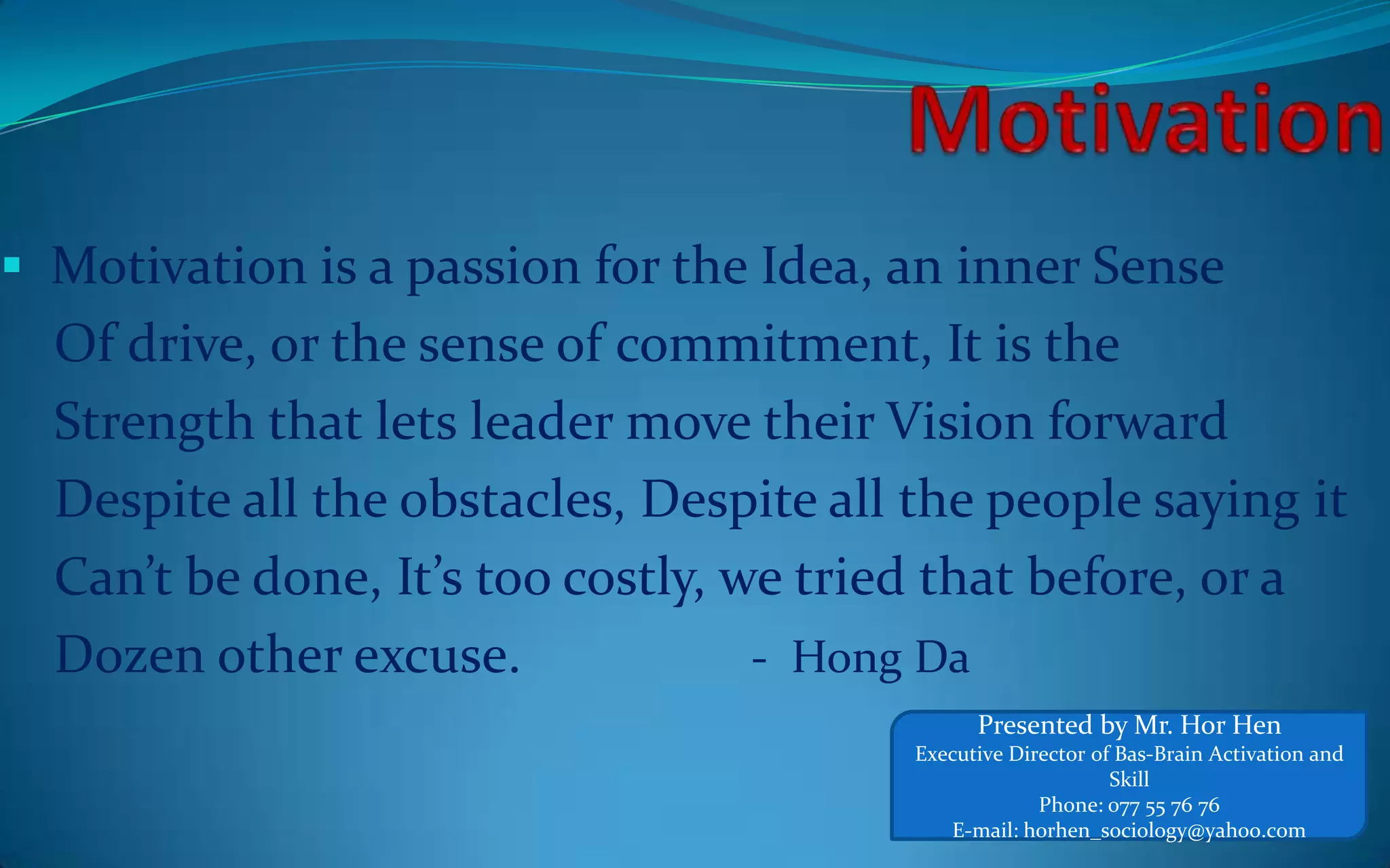  Motivation is a passion for the Idea, an inner Sense
Of drive, or the sense of commitment, It is the
Strength that lets leader move their Vision forward
Despite all the obstacles, Despite all the people saying it
Can’t be done, It’s too costly, we tried that before, or a
Dozen other excuse. - Hong Da
Presented by Mr. Hor Hen
Executive Director of Bas-Brain Activation and
Skill
Phone: 077 55 76 76
E-mail: horhen_sociology@yahoo.com
 