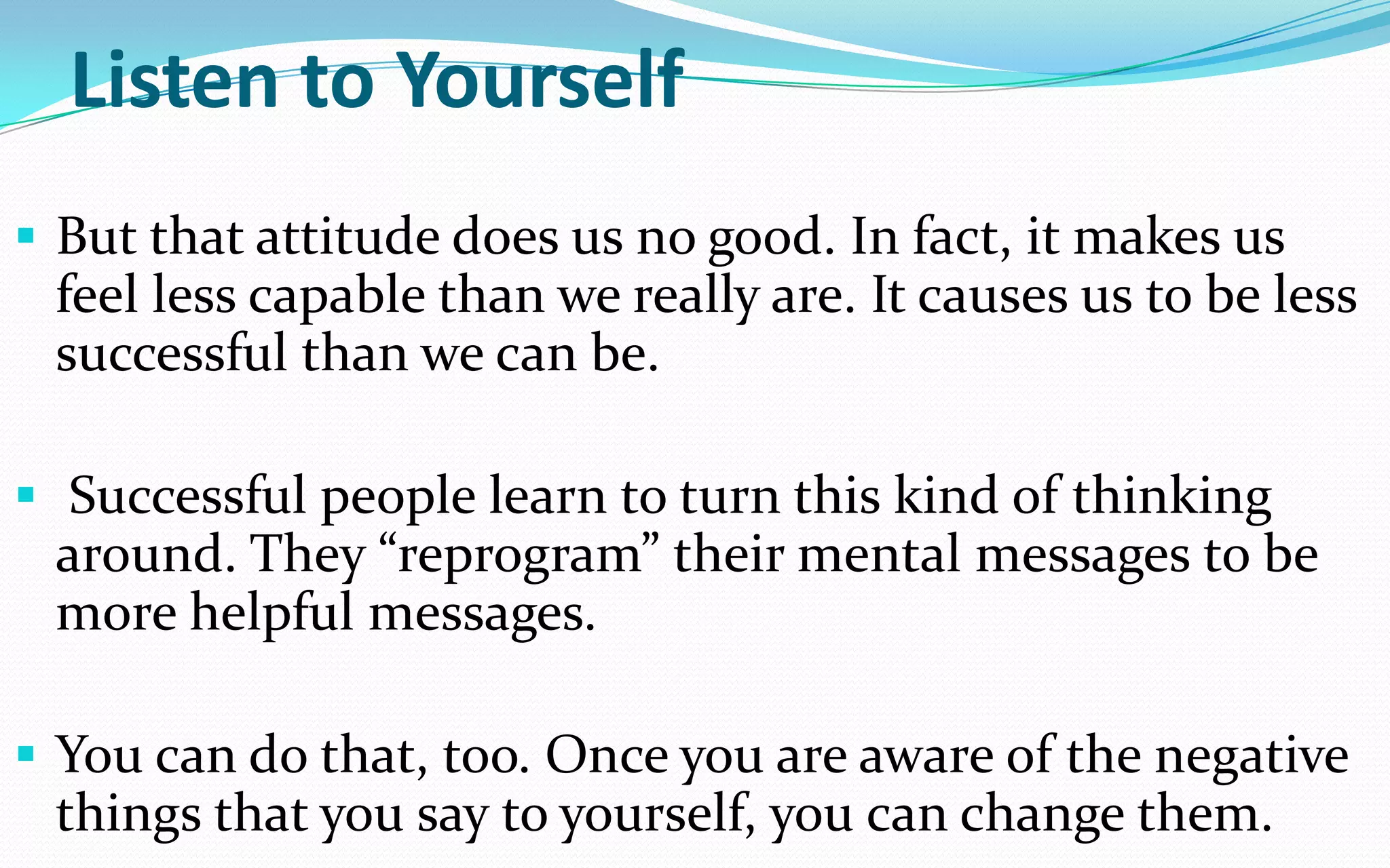 Listen to Yourself
 But that attitude does us no good. In fact, it makes us
feel less capable than we really are. It causes us to be less
successful than we can be.
 Successful people learn to turn this kind of thinking
around. They “reprogram” their mental messages to be
more helpful messages.
 You can do that, too. Once you are aware of the negative
things that you say to yourself, you can change them.
 
